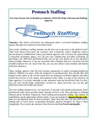 Protouch Staffing 
Get Your Dream Job in Healthcare Industry With The Help of Renowned Staffing 
Agencies 
Summary: This article will provide you information about a renowned healthcare staffing 
agency that offer best solutions in the medical field. 
Now-a-days, healthcare staffing solutions are the best way to get entry in the medical world. 
There have always been many job vacancies exist in hospitals, clinics, healthcare centers, 
private practices, rehabilitation centers, government agencies, and a lot more. By approaching 
a renowned recruitment agency, you can save your valuable time and effort consuming in 
searching a job. With their professional help, you can get your dream job at very attractive 
salary package. Moreover, if you are associated with a hospital, then you can easily find the 
suitable employee for you. Apart from this, you can also reduce costly mistakes and burden 
with their assistance. 
These staffing agencies offer the best business opportunity in today's emerging healthcare 
industry. Whether you need a shift job, temporary or permanent jobs, they provide their full 
support in this matter. In all over the world, there are numerous recruitment agencies that offer 
world-class services to job seekers and employers both. When it comes to the selection of 
these agencies, it is always advisable to take assistance from the World Wide Web. For this, 
you can visit various blogs, testimonials, reviews etc. Apart from this, you can also get 
references from your friends and seniors. 
The best staffing solutions have vast experience to provide well trained professionals. Their 
professional team always provides great customer services to all. They specialize in offering 
Temp-to-perm, Per-diem, Temporary, Travel staffing and permanent staffing. They believe in 
establishing a good relationship with the clients. If you are looking for Speech Therapy Jobs, 
then you can approach them for their assistance. Apart from this, they can also assist you in 
finding jobs as travel nurse, occupational therapists, physical therapists for long or short 
assignments. You can also get assistance from them in searching Travel nursing jobs. 
 