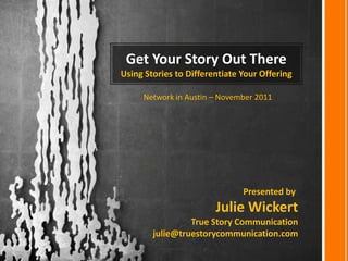 Get Your Story Out There
Using Stories to Differentiate Your Offering

     Network in Austin – November 2011




                               Presented by:
                        Julie Wickert
                 True Story Communication
        julie@truestorycommunication.com
 