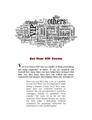 Get Your VIP Status
You were born a VIP! You are capable of doing great things
and being supportive of others. If you are skeptical, ask
yourself how many times you have helped lost strangers find
their way. How many times have you walked into stores,
restaurants and cinemas, thus helping others stay in business?
Have you ever fed a dog, a cat, or a goldfish
in your life? Were you not important to them
during a moment of their lives? How many
times have you comforted someone in
distress? Are you not important to your kids,
colleagues, friends, or neighbors? Your
country? Yet many of us do not feel
important. Why? Simply because our society
has been using a grotesquely outdated
instrument for measuring self-worth! Its
instrument is a silly numbers game!
 