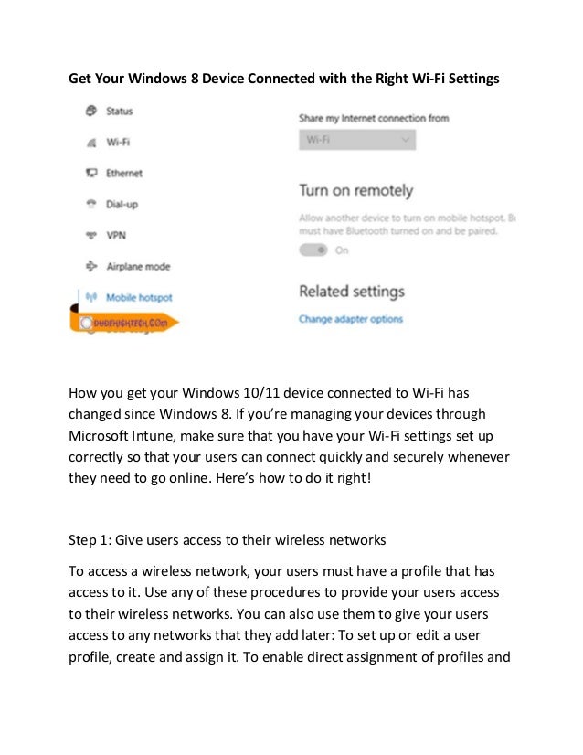 Get Your Windows 8 Device Connected with the Right Wi-Fi Settings
How you get your Windows 10/11 device connected to Wi-Fi has
changed since Windows 8. If you’re managing your devices through
Microsoft Intune, make sure that you have your Wi-Fi settings set up
correctly so that your users can connect quickly and securely whenever
they need to go online. Here’s how to do it right!
Step 1: Give users access to their wireless networks
To access a wireless network, your users must have a profile that has
access to it. Use any of these procedures to provide your users access
to their wireless networks. You can also use them to give your users
access to any networks that they add later: To set up or edit a user
profile, create and assign it. To enable direct assignment of profiles and
 
