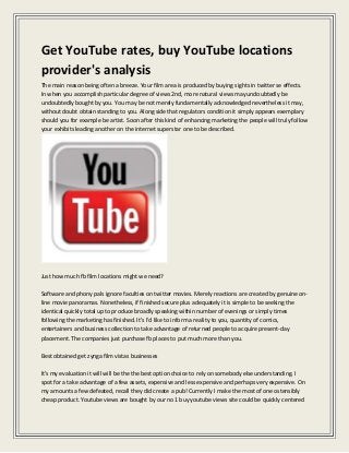 Get YouTube rates, buy YouTube locations
provider's analysis
The main reason being often a breeze. Your film area is produced by buying sights in twitter se effects.
In when you accomplish particular degree of views 2nd, more natural views may undoubtedly be
undoubtedly bought by you. You may be not merely fundamentally acknowledged nevertheless it may,
without doubt obtain standing to you. Along side that regulators condition it simply appears exemplary
should you for example be artist. Soon after this kind of enhancing marketing the people will truly follow
your exhibits leading another on the internet superstar one to be described.
Just how much fb film locations might we need?
Software and phony pals ignore faculties on twitter movies. Merely reactions are created by genuine on-
line movie panoramas. Nonetheless, if finished secure plus adequately it is simple to be seeking the
identical quickly total up to produce broadly speaking within number of evenings or simply times
following the marketing has finished. It's I'd like to inform a reality to you, quantity of comics,
entertainers and business collection to take advantage of returned people to acquire present-day
placement. The companies just purchase fb places to put much more than you.
Best obtained get zynga film vistas businesses
It's my evaluation it will will be the the best option choice to rely on somebody else understanding. I
spot for a take advantage of a few assets, expensive and less expensive and perhaps very expensive. On
my amounts a few defeated, recall they did create a pub! Currently I make the most of one ostensibly
cheap product. Youtube views are bought by our no 1 buy youtube views site could be quickly centered
 