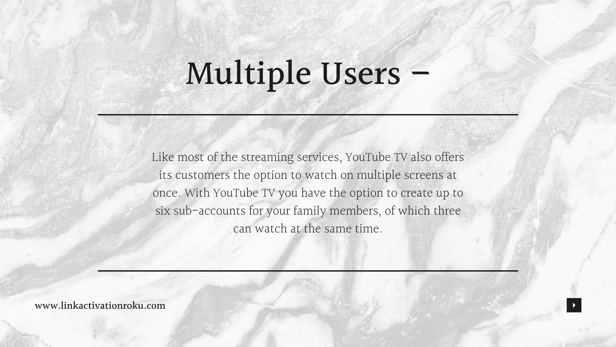 www.linkactivationroku.com
Multiple Users –
Like most of the streaming services, YouTube TV also offers
its customers the option to watch on multiple screens at
once. With YouTube TV you have the option to create up to
six sub-accounts for your family members, of which three
can watch at the same time.
 