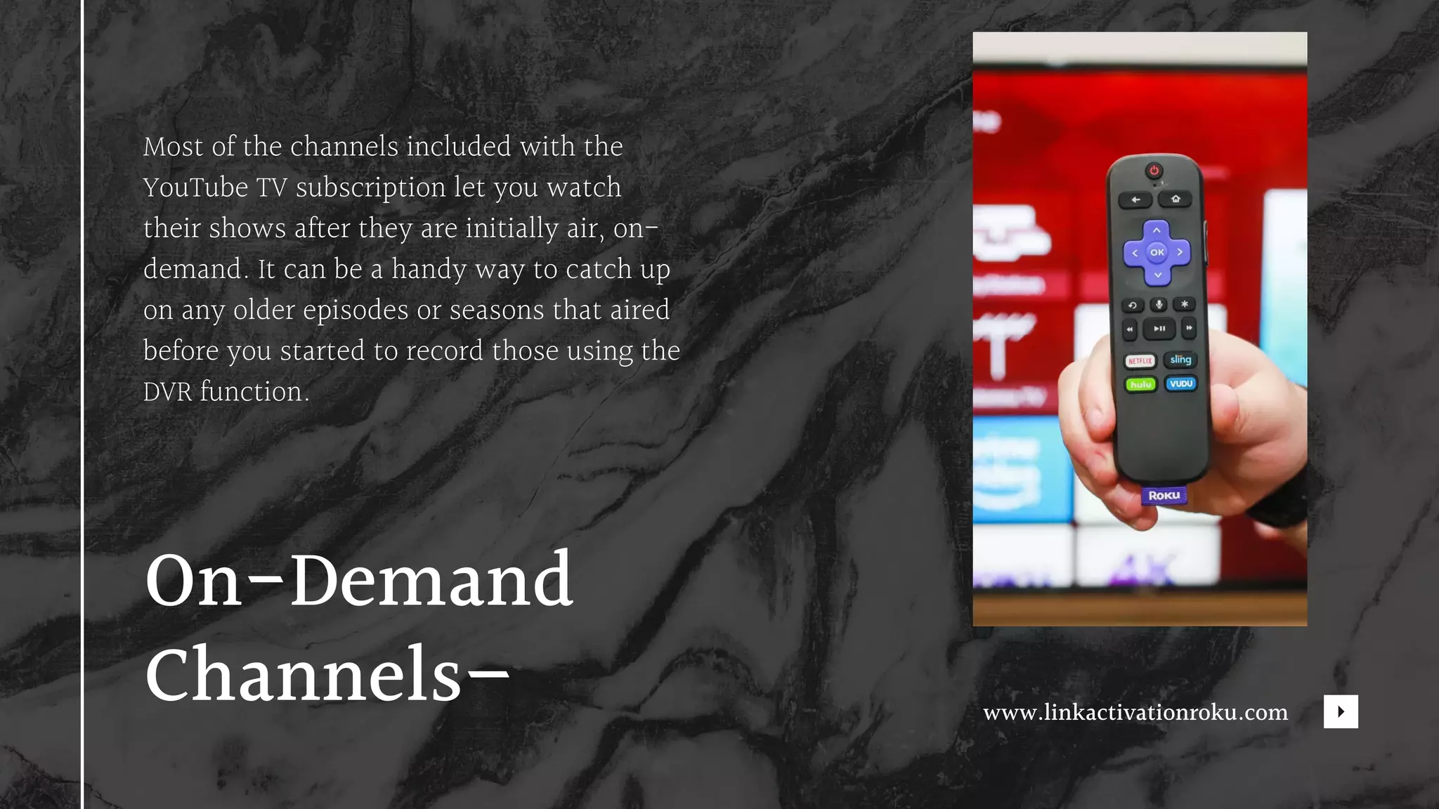 Most of the channels included with the
YouTube TV subscription let you watch
their shows after they are initially air, on-
demand. It can be a handy way to catch up
on any older episodes or seasons that aired
before you started to record those using the
DVR function.
On-Demand
Channels– www.linkactivationroku.com
 