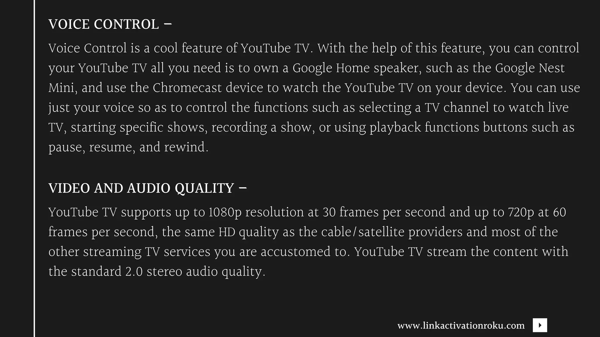 Voice Control is a cool feature of YouTube TV. With the help of this feature, you can control
your YouTube TV all you need is to own a Google Home speaker, such as the Google Nest
Mini, and use the Chromecast device to watch the YouTube TV on your device. You can use
just your voice so as to control the functions such as selecting a TV channel to watch live
TV, starting specific shows, recording a show, or using playback functions buttons such as
pause, resume, and rewind.
VOICE CONTROL –
YouTube TV supports up to 1080p resolution at 30 frames per second and up to 720p at 60
frames per second, the same HD quality as the cable/satellite providers and most of the
other streaming TV services you are accustomed to. YouTube TV stream the content with
the standard 2.0 stereo audio quality.
VIDEO AND AUDIO QUALITY –
www.linkactivationroku.com
 