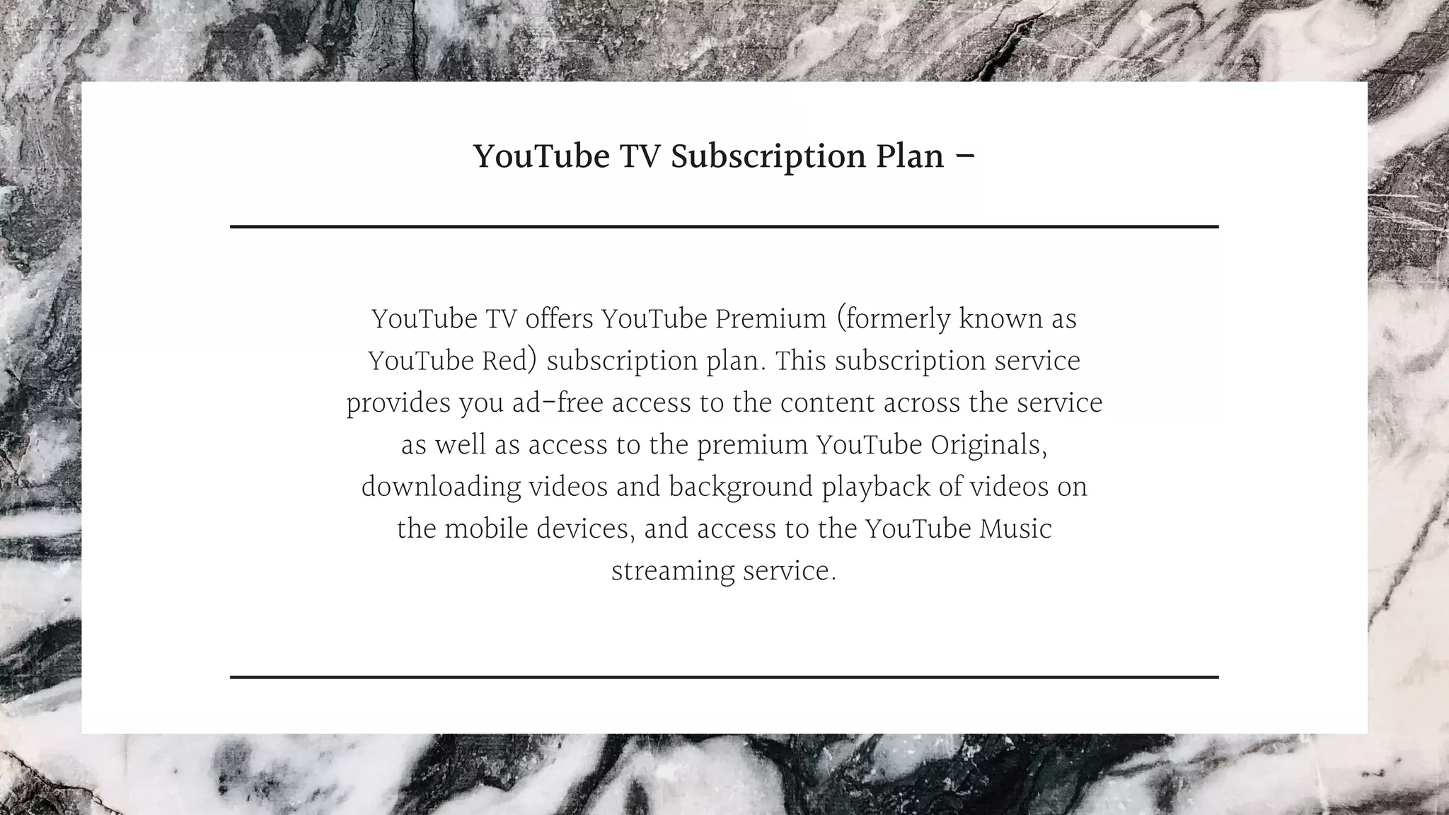 YouTube TV Subscription Plan –
YouTube TV offers YouTube Premium (formerly known as
YouTube Red) subscription plan. This subscription service
provides you ad-free access to the content across the service
as well as access to the premium YouTube Originals,
downloading videos and background playback of videos on
the mobile devices, and access to the YouTube Music
streaming service.
 