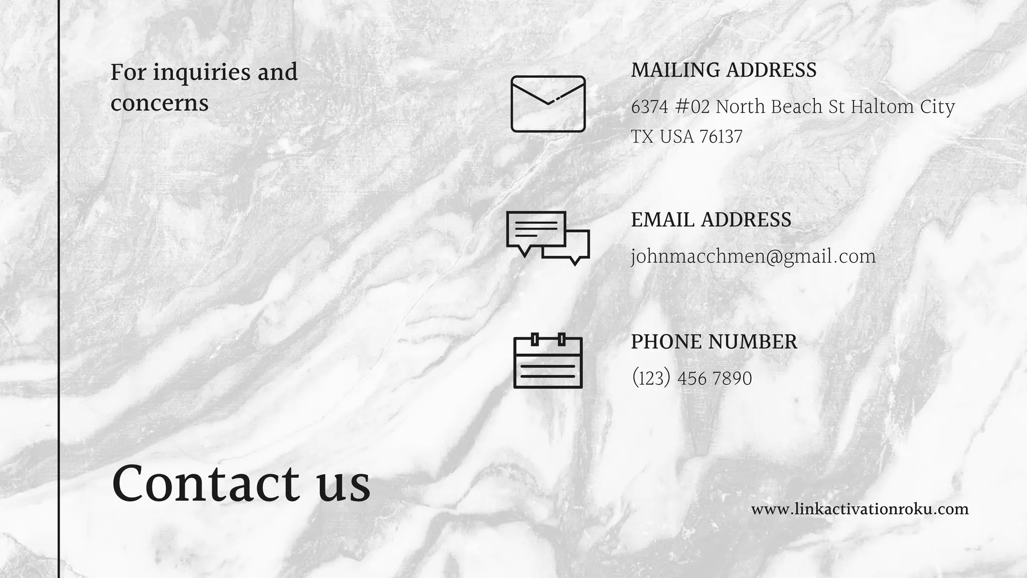 Contact us
For inquiries and
concerns 6374 #02 North Beach St Haltom City
TX USA 76137
MAILING ADDRESS
johnmacchmen@gmail.com
EMAIL ADDRESS
(123) 456 7890
PHONE NUMBER
www.linkactivationroku.com
 