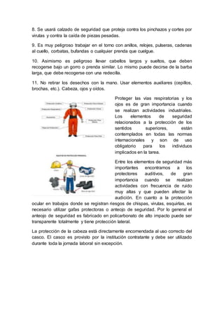 8. Se usará calzado de seguridad que proteja contra los pinchazos y cortes por 
virutas y contra la caída de piezas pesadas. 
9. Es muy peligroso trabajar en el torno con anillos, relojes, pulseras, cadenas 
al cuello, corbatas, bufandas o cualquier prenda que cuelgue. 
10. Asimismo es peligroso llevar cabellos largos y sueltos, que deben 
recogerse bajo un gorro o prenda similar. Lo mismo puede decirse de la barba 
larga, que debe recogerse con una redecilla. 
11. No retirar los desechos con la mano. Usar elementos auxiliares (cepillos, 
brochas, etc.). Cabeza, ojos y oídos. 
Proteger las vías respiratorias y los 
ojos es de gran importancia cuando 
se realizan actividades industriales. 
Los elementos de seguridad 
relacionados a la protección de los 
sentidos superiores, están 
contemplados en todas las normas 
internacionales y son de uso 
obligatorio para los individuos 
implicados en la tarea. 
Entre los elementos de seguridad más 
importantes encontramos a los 
protectores auditivos, de gran 
importancia cuando se realizan 
actividades con frecuencia de ruido 
muy altas y que pueden afectar la 
audición. En cuanto a la protección 
ocular en trabajos donde se registran riesgos de chispas, virutas, esquirlas, es 
necesario utilizar gafas protectoras o anteojo de seguridad. Por lo general el 
anteojo de seguridad es fabricado en policarbonato de alto impacto puede ser 
transparente totalmente y tiene protección lateral. 
La protección de la cabeza está directamente encomendada al uso correcto del 
casco. El casco es provisto por la institución contratante y debe ser utilizado 
durante toda la jornada laboral sin excepción. 
 