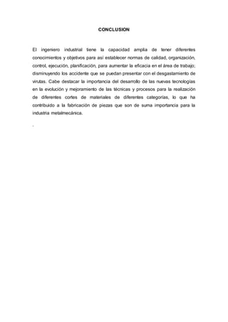 CONCLUSION 
El ingeniero industrial tiene la capacidad amplia de tener diferentes 
conocimientos y objetivos para así establecer normas de calidad, organización, 
control, ejecución, planificación, para aumentar la eficacia en el área de trabajo; 
disminuyendo los accidente que se puedan presentar con el desgastamiento de 
virutas. Cabe destacar la importancia del desarrollo de las nuevas tecnologías 
en la evolución y mejoramiento de las técnicas y procesos para la realización 
de diferentes cortes de materiales de diferentes categorías, lo que ha 
contribuido a la fabricación de piezas que son de suma importancia para la 
industria metalmecánica. 
. 
 