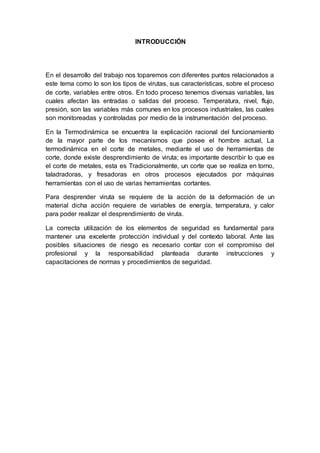 INTRODUCCIÓN 
En el desarrollo del trabajo nos toparemos con diferentes puntos relacionados a 
este tema como lo son los tipos de virutas, sus características, sobre el proceso 
de corte, variables entre otros. En todo proceso tenemos diversas variables, las 
cuales afectan las entradas o salidas del proceso. Temperatura, nivel, flujo, 
presión, son las variables más comunes en los procesos industriales, las cuales 
son monitoreadas y controladas por medio de la instrumentación del proceso. 
En la Termodinámica se encuentra la explicación racional del funcionamiento 
de la mayor parte de los mecanismos que posee el hombre actual, La 
termodinámica en el corte de metales, mediante el uso de herramientas de 
corte, donde existe desprendimiento de viruta; es importante describir lo que es 
el corte de metales, esta es Tradicionalmente, un corte que se realiza en torno, 
taladradoras, y fresadoras en otros procesos ejecutados por máquinas 
herramientas con el uso de varias herramientas cortantes. 
Para desprender viruta se requiere de la acción de la deformación de un 
material dicha acción requiere de variables de energía, temperatura, y calor 
para poder realizar el desprendimiento de viruta. 
La correcta utilización de los elementos de seguridad es fundamental para 
mantener una excelente protección individual y del contexto laboral. Ante las 
posibles situaciones de riesgo es necesario contar con el compromiso del 
profesional y la responsabilidad planteada durante instrucciones y 
capacitaciones de normas y procedimientos de seguridad. 
 