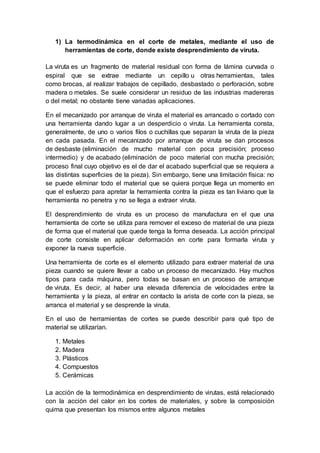 1) La termodinámica en el corte de metales, mediante el uso de 
herramientas de corte, donde existe desprendimiento de viruta. 
La viruta es un fragmento de material residual con forma de lámina curvada o 
espiral que se extrae mediante un cepillo u otras herramientas, tales 
como brocas, al realizar trabajos de cepillado, desbastado o perforación, sobre 
madera o metales. Se suele considerar un residuo de las industrias madereras 
o del metal; no obstante tiene variadas aplicaciones. 
En el mecanizado por arranque de viruta el material es arrancado o cortado con 
una herramienta dando lugar a un desperdicio o viruta. La herramienta consta, 
generalmente, de uno o varios filos o cuchillas que separan la viruta de la pieza 
en cada pasada. En el mecanizado por arranque de viruta se dan procesos 
de desbaste (eliminación de mucho material con poca precisión; proceso 
intermedio) y de acabado (eliminación de poco material con mucha precisión; 
proceso final cuyo objetivo es el de dar el acabado superficial que se requiera a 
las distintas superficies de la pieza). Sin embargo, tiene una limitación física: no 
se puede eliminar todo el material que se quiera porque llega un momento en 
que el esfuerzo para apretar la herramienta contra la pieza es tan liviano que la 
herramienta no penetra y no se llega a extraer viruta. 
El desprendimiento de viruta es un proceso de manufactura en el que una 
herramienta de corte se utiliza para remover el exceso de material de una pieza 
de forma que el material que quede tenga la forma deseada. La acción principal 
de corte consiste en aplicar deformación en corte para formarla viruta y 
exponer la nueva superficie. 
Una herramienta de corte es el elemento utilizado para extraer material de una 
pieza cuando se quiere llevar a cabo un proceso de mecanizado. Hay muchos 
tipos para cada máquina, pero todas se basan en un proceso de arranque 
de viruta. Es decir, al haber una elevada diferencia de velocidades entre la 
herramienta y la pieza, al entrar en contacto la arista de corte con la pieza, se 
arranca el material y se desprende la viruta. 
En el uso de herramientas de cortes se puede describir para qué tipo de 
material se utilizarían. 
1. Metales 
2. Madera 
3. Plásticos 
4. Compuestos 
5. Cerámicas 
La acción de la termodinámica en desprendimiento de virutas, está relacionado 
con la acción del calor en los cortes de materiales, y sobre la composición 
quima que presentan los mismos entre algunos metales 
 
