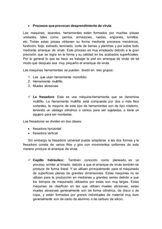  Procesos que provocan desprendimiento de viruta 
Las maquinas, aparatos, herramientas están formados por muchas piezas 
unidades, tales como: pernos, armazones, ruedas, engranes, tornillos, 
etc. Todas estas piezas obtienen su forma mediante procesos mecánicos, 
fundición, forja, estirado, laminado, corte de barras y planchas y por sobre todo 
mediante arranque de viruta. Este proceso es muy empleado debido a la gran 
precisión que se logra en la forma y su calidad en los acabados superficiales. 
Por lo general lo que se hace es trabajar la piel sin arranque de viruta de tal 
modo que después sea muy pequeño el arranque de viruta. 
Las maquinas herramientas se pueden dividir en tres grupos: 
1. Las que usan herramienta monofolio 
2. Herramienta multifilo 
3. Muelas abrasivas 
 La fresadora: Esta es una máquina-herramienta que se denomina 
multifilo. La herramienta multifilo está compuesta por dos o más filos 
cortantes, la mayoría de este tipo de herramientas son de tipo rotatorio, 
teniendo un vástago cilíndrico o cónico para ser sujetadas, o tiene un 
agujero para ser montadas. 
Las fresadoras se dividen en dos clases: 
 fresadora horizontal 
 fresadora vertical 
Sin embargo la fresadora universal puede adaptarse a las dos formas y la 
fresadora consta de varios filos y gira con movimientos uniformes de esta 
manera produce el arranque de viruta. 
 Cepillo hidráulico: También conocido como planeado, es un 
proceso similar al limado, debido a que el arranque de viruta también se 
produce de forma lineal. Y se utilizan principalmente para el maquinado 
de superficies planas de grandes dimensiones. Estas maquinas no se 
utilizan para la producción en medianas y grandes series debido a que 
los tiempos de maquinado utilizados por estas son muy largas. Estas 
maquinas se clasifican en las que utilizan muelas abrasivas, estas 
muelas abrasivas generalmente son de forma cilíndrica, de disco o de 
copa, y están formadas por granos individuales de material muy duro 
generalmente son de oxido de aluminio o de carburo de silicio. 
 