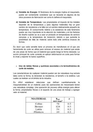 c) Variable de Energía: El fenómeno de la energía implica el maquinado, 
puede ser conveniente considerar que se necesita en algunos de los 
otros procesos de fabricación ver como lo defiere el maquinado. 
d) Variable de Temperatura: Las propiedades al impacto de los metales 
depende de la temperatura y para algunos materiales hay un gran 
cambio de resistencia a la falla con un cambio relativamente pequeño de 
temperatura. El conocimiento relativo a la existencia de este fenómeno 
puede ser muy importante en la elección de materiales y en los factores 
de diseño cuando se va a usar un producto en temperaturas de servicio 
cercanas a la temperatura de transición, debido a que aumenta la 
posibilidad de falla de material, sobre todo ante cambios bruscos de 
formas. 
Es decir que cada variable tiene un proceso de manufactura en el que una 
herramienta de corte se utiliza para remover el exceso de material que existe 
de una pieza de forma que el material que quede tenga la forma deseada. La 
acción principal de corte consiste en aplicar deformación en corte para formar 
la viruta y exponer la nueva superficie. 
 Uso de tablas físicas y químicas asociadas a la termodinámica de 
corte de metales. 
Las características de cualquier material pueden ser de naturaleza muy variada 
tales como la forma, la densidad, la resistencia, el tamaño o la estática. Las 
cuales se realizan en el ámbito de la industria. 
Es difícil establecer relaciones que definan cuantitativamente la 
maquinabialidad de un material, pues las operaciones de mecanizado tienen 
una naturaleza compleja. Una operación de proceso utiliza energía para alterar 
la forma, propiedades físicas o el aspecto de una pieza de trabajo y agregar 
valor al material. 
 