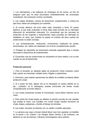1. Los interruptores y las palancas de embrague de los tornos, se han de 
asegurar para que no sean accionados involuntariamente; las arrancadas 
involuntarias han producido muchos accidentes. 
2. Las ruedas dentadas, correas de transmisión, acoplamientos, e incluso los 
ejes lisos, deben ser protegidos por cubiertas. 
3. El circuito eléctrico del torno debe estar conectado a tierra. El cuadro 
eléctrico al que esté conectado el torno debe estar provisto de un interruptor 
diferencial de sensibilidad adecuada. Es conveniente que las carcasas de 
protección de los engranes y transmisiones vayan provistas de interruptor es 
instalados en serie, que impidan la puesta en marcha del torno cuando las 
protecciones no están cerradas. 
4. Las comprobaciones, mediciones, correcciones, sustitución de piezas, 
herramientas, etc. deben ser realizadas con el torno completamente parado. 
5. Proteger los elementos de transmisión mediante resguardos fijos o móviles 
asociados a dispositivos de enclavamiento. 
6. Comprobar que las protecciones se encuentran en buen estado y en su sitio 
cuando se usa la herramienta. 
Protección personal 
1. Para el torneado se utilizarán gafas de protección contra impactos, sobre 
todo cuando se mecanizan metales duros, frágiles o quebradizos. 
2. Asimismo, para realizar operaciones de afilado de cuchillas se deberá utilizar 
protección ocular. 
3. Si a pesar de todo, alguna vez se le introdujera un cuerpo extraño en un 
ojo... ¡cuidado!, no lo restriegues; puedes provocarte una herida. Acude 
inmediatamente al Centro Médico. 
4. Las virutas producidas durante el mecanizado, nunca deben retirarse con la 
mano. 
5. Para retirar las virutas largas se utilizará un gancho provisto de una cazoleta 
que proteja la mano. Las cuchillas con rompe virutas impiden formación de 
virutas largas y peligrosas, y facilita el trabajo de retirarlas. 
6. Las virutas menudas se retirarán con un cepillo o rastrillo adecuado. 
7. La persona que vaya a tornear deberá llevar ropa bien ajustada, sin bolsillos 
en el pecho y sin cinturón. Las mangas deben ceñirse a las muñecas, con 
elásticos en vez de botones, o llevarse arremangadas hacia adentro. 
 