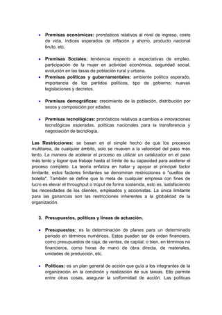  Premisas económicas: pronósticos relativos al nivel de ingreso, costo 
de vida, índices esperados de inflación y ahorro, producto nacional 
bruto, etc. 
 Premisas Sociales: tendencia respecto a expectativas de empleo, 
participación de la mujer en actividad económica, seguridad social, 
evolución en las tasas de población rural y urbana. 
 Premisas políticas y gubernamentales: ambiente político esperado, 
importancia de los partidos políticos, tipo de gobierno, nuevas 
legislaciones y decretos. 
 Premisas demográficas: crecimiento de la población, distribución por 
sexos y composición por edades. 
 Premisas tecnológicas: pronósticos relativos a cambios e innovaciones 
tecnológicas esperadas, políticas nacionales para la transferencia y 
negociación de tecnología. 
Las Restricciones: se basan en el simple hecho de que los procesos 
multitarea, de cualquier ámbito, solo se mueven a la velocidad del paso más 
lento. La manera de acelerar el proceso es utilizar un catalizador en el paso 
más lento y lograr que trabaje hasta el límite de su capacidad para acelerar el 
proceso completo. La teoría enfatiza en hallar y apoyar el principal factor 
limitante, estos factores limitantes se denominan restricciones o "cuellos de 
botella". También se define que la meta de cualquier empresa con fines de 
lucro es elevar el throughput o trúput de forma sostenida, esto es, satisfaciendo 
las necesidades de los clientes, empleados y accionistas. La única limitante 
para las ganancias son las restricciones inherentes a la globalidad de la 
organización. 
3. Presupuestos, políticas y líneas de actuación. 
 Presupuestos: es la determinación de planes para un determinado 
periodo en términos numéricos. Estos pueden ser de orden financiero, 
como presupuestos de caja, de ventas, de capital, o bien, en términos no 
financieros, como horas de mano de obra directa, de materiales, 
unidades de producción, etc. 
 Políticas: es un plan general de acción que guía a los integrantes de la 
organización en la condición y realización de sus tareas. Ello permite 
entre otras cosas, asegurar la uniformidad de acción. Las políticas 
 
