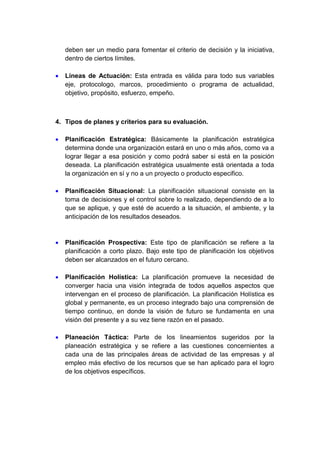 deben ser un medio para fomentar el criterio de decisión y la iniciativa, 
dentro de ciertos límites. 
 Líneas de Actuación: Esta entrada es válida para todo sus variables 
eje, protocologo, marcos, procedimiento o programa de actualidad, 
objetivo, propósito, esfuerzo, empeño. 
4. Tipos de planes y criterios para su evaluación. 
 Planificación Estratégica: Básicamente la planificación estratégica 
determina donde una organización estará en uno o más años, como va a 
lograr llegar a esa posición y como podrá saber si está en la posición 
deseada. La planificación estratégica usualmente está orientada a toda 
la organización en sí y no a un proyecto o producto especifico. 
 Planificación Situacional: La planificación situacional consiste en la 
toma de decisiones y el control sobre lo realizado, dependiendo de a lo 
que se aplique, y que esté de acuerdo a la situación, el ambiente, y la 
anticipación de los resultados deseados. 
 Planificación Prospectiva: Este tipo de planificación se refiere a la 
planificación a corto plazo. Bajo este tipo de planificación los objetivos 
deben ser alcanzados en el futuro cercano. 
 Planificación Holística: La planificación promueve la necesidad de 
converger hacia una visión integrada de todos aquellos aspectos que 
intervengan en el proceso de planificación. La planificación Holística es 
global y permanente, es un proceso integrado bajo una comprensión de 
tiempo continuo, en donde la visión de futuro se fundamenta en una 
visión del presente y a su vez tiene razón en el pasado. 
 Planeación Táctica: Parte de los lineamientos sugeridos por la 
planeación estratégica y se refiere a las cuestiones concernientes a 
cada una de las principales áreas de actividad de las empresas y al 
empleo más efectivo de los recursos que se han aplicado para el logro 
de los objetivos específicos. 
 