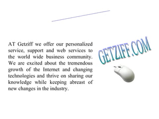 ABOUT US AT Getziff we offer our personalized service, support and web services to the world wide business community. We are excited about the tremendous growth of the Internet and changing technologies and thrive on sharing our knowledge while keeping abreast of new changes in the industry.  GETZIFF.COM 