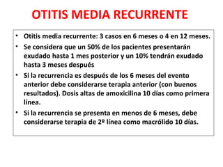 OTITIS MEDIA RECURRENTE 
• Otitis media recurrente: 3 casos en 6 meses o 4 en 12 meses. 
• Se considera que un 50% de los pacientes presentarán 
exudado hasta 1 mes posterior y un 10% tendrán exudado 
hasta 3 meses después 
• Si la recurrencia es después de los 6 meses del evento 
anterior debe considerarse terapia anterior (con buenos 
resultados). Dosis altas de amoxicilina 10 días como primera 
línea. 
• Si la recurrencia se presenta en menos de 6 meses, debe 
considerarse terapia de 2º línea como macrólido 10 días. 
 