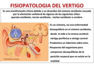 FISIOPATOLOGIA DEL VERTIGO 
Es una manifestación clínica debida a un desorden del sistema vestibular causada 
por la afectación unilateral de algunos de los siguientes sitios: 
aparato vestibular, nervio vestibular, núcleo vestibular o cerebro. 
- Es un síntoma, no una enfermedad 
- Desequilibrio en el sistema vestibular, 
desde el oído a la corteza cerebral: 
vértigo periférico o vértigo central 
- Predomina un laberinto sobre otro. 
- Respuesta del organismo para 
compensar desequilibrios de la 
posición corporal que no existe en la 
realidad 
 