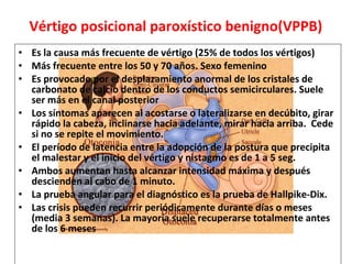 Vértigo posicional paroxístico benigno(VPPB) 
• Es la causa más frecuente de vértigo (25% de todos los vértigos) 
• Más frecuente entre los 50 y 70 años. Sexo femenino 
• Es provocado por el desplazamiento anormal de los cristales de 
carbonato de calcio dentro de los conductos semicirculares. Suele 
ser más en el canal posterior 
• Los síntomas aparecen al acostarse o lateralizarse en decúbito, girar 
rápido la cabeza, inclinarse hacia adelante, mirar hacia arriba. Cede 
si no se repite el movimiento. 
• El período de latencia entre la adopción de la postura que precipita 
el malestar y el inicio del vértigo y nistagmo es de 1 a 5 seg. 
• Ambos aumentan hasta alcanzar intensidad máxima y después 
descienden al cabo de 1 minuto. 
• La prueba angular para el diagnóstico es la prueba de Hallpike-Dix. 
• Las crisis pueden recurrir periódicamente durante días o meses 
(media 3 semanas). La mayoría suele recuperarse totalmente antes 
de los 6 meses 
 