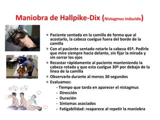 Maniobra de Hallpike-Dix (Nistagmus inducido) 
» Paciente sentado en la camilla de forma que al 
acostarlo, la cabeza cuelgue fuera del borde de la 
camilla 
» Con el paciente sentado rotarle la cabeza 45º. Pedirle 
que mire siempre hacia delante, sin fijar la mirada y 
sin cerrar los ojos 
» Recostar rápidamente al paciente manteniendo la 
cabeza rotada y que esta cuelgue 30º por debajo de la 
línea de la camilla 
» Observarlo durante al menos 30 segundos 
» Evaluamos: 
- Tiempo que tarda en aparecer el nistagmus 
- Dirección 
- Duración 
- Síntomas asociados 
- Fatigabilidad: reaparece al repetir la maniobra 
 