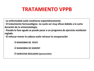TRATAMIENTO VPPB 
- La enfermedad suele resolverse espontáneamente 
- El tratamiento farmacológico no suele ser muy eficaz debido a la corta 
duración de la sintomatología. 
- Pasada la fase aguda se puede pasar a un programa de ejercicio vestibular 
reglado 
- El rehusar mover la cabeza suele retrasar la recuperación 
 MANIOBRA DE EPLEY 
 MANIOBRA DE SEMONT 
 EJERCICIOS REGLADOS (prevención) 
 