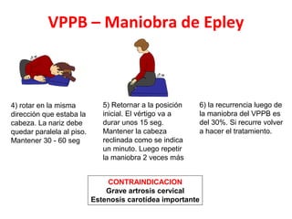 VPPB – Maniobra de Epley 
4) rotar en la misma 
dirección que estaba la 
cabeza. La nariz debe 
quedar paralela al piso. 
Mantener 30 - 60 seg 
5) Retornar a la posición 
inicial. El vértigo va a 
durar unos 15 seg. 
Mantener la cabeza 
reclinada como se indica 
un minuto. Luego repetir 
la maniobra 2 veces más 
6) la recurrencia luego de 
la maniobra del VPPB es 
del 30%. Si recurre volver 
a hacer el tratamiento. 
CONTRAINDICACION 
Grave artrosis cervical 
Estenosis carotídea importante 
 