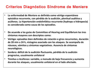 Criterios Diagnóstico Síndrome de Meniere 
• La enfermedad de Meniere es definida como vértigo espontáneo 
episódico recurrente, con pérdida de la audición, plenitud auditiva y 
acúfenos. La hipertensión endolinfática recurrente (hydrops o hidropesía) 
es considerada como causa de los episodios. 
• De acuerdo a las guías de Committee of Hearing and Equilibrium los tres 
síntomas mayores son descriptos como: 
• Vértigo: episodios bien definidos de rotación o giros recurrentes, duración 
de 20 min a 24 h, nistagmo asociado con los ataques. Se acompaña de 
náuseas, vómitos y síntomas vegetativos. Ausencia de síntomas 
neurológicos. 
• Sordera: déficit de la audición fluctuante, pérdida de la audición 
progresiva, usualmente unilateral 
• Tinnitus o Acúfenos: variable, a menudo de baja frecuencia y aumenta 
durante los ataques, usualmente unilateral en el lado afectado. 
 