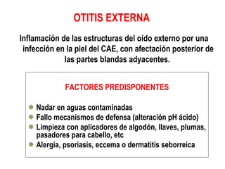 OTITIS EXTERNA 
Inflamación de las estructuras del oído externo por una 
infección en la piel del CAE, con afectación posterior de 
las partes blandas adyacentes. 
FACTORES PREDISPONENTES 
Nadar en aguas contaminadas 
Fallo mecanismos de defensa (alteración pH ácido) 
Limpieza con aplicadores de algodón, llaves, plumas, 
pasadores para cabello, etc 
Alergia, psoriasis, eccema o dermatitis seborreica 
 