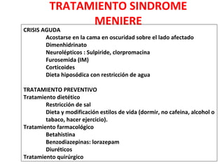 TRATAMIENTO SINDROME 
MENIERE 
CRISIS AGUDA 
Acostarse en la cama en oscuridad sobre el lado afectado 
Dimenhidrinato 
Neurolépticos : Sulpiride, clorpromacina 
Furosemida (IM) 
Corticoides 
Dieta hiposódica con restricción de agua 
TRATAMIENTO PREVENTIVO 
Tratamiento dietético 
Restricción de sal 
Dieta y modificación estilos de vida (dormir, no cafeina, alcohol o 
tabaco, hacer ejercicio). 
Tratamiento farmacológico 
Betahistina 
Benzodiazepinas: lorazepam 
Diuréticos 
Tratamiento quirúrgico 
 