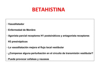 BETAHISTINA 
- Vasodilatador 
- Enfermedad de Menière 
- Agonista parcial receptores H1 postsináticos y antagonista receptores 
H3 presinápticos 
- La vasodilatación mejora el flujo local vestibular 
- ¿Compense alguna perturbación en el circuito de transmisión vestibular? 
- Puede provocar cefaleas y nauseas 
 
