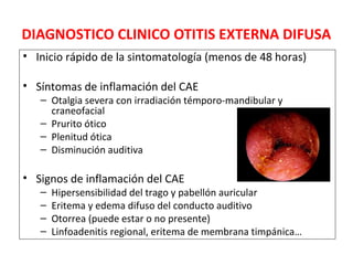 DIAGNOSTICO CLINICO OTITIS EXTERNA DIFUSA 
• Inicio rápido de la sintomatología (menos de 48 horas) 
• Síntomas de inflamación del CAE 
– Otalgia severa con irradiación témporo-mandibular y 
craneofacial 
– Prurito ótico 
– Plenitud ótica 
– Disminución auditiva 
• Signos de inflamación del CAE 
– Hipersensibilidad del trago y pabellón auricular 
– Eritema y edema difuso del conducto auditivo 
– Otorrea (puede estar o no presente) 
– Linfoadenitis regional, eritema de membrana timpánica… 
 