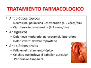 TRATAMIENTO FARMACOLOGICO 
• Antibióticos tópicos 
– Neomicina, polimixina B y esteroide (4-6 veces/día) 
– Ciprofloxacino y esteroide (2-3 veces/día) 
• Analgésicos 
– Dolor leve moderado: paracetamol, ibuprofeno 
– Dolor severo: dextropropoxifeno 
• Antibióticos orales 
– Fallo en el tratamiento tópico 
– Celulitis que incluya el pabellón auricular 
– Perforación timpánica 
 