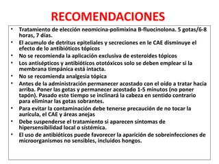 RECOMENDACIONES 
• Tratamiento de elección neomicina-polimixina B-fluocinolona. 5 gotas/6-8 
horas, 7 días. 
• El acumulo de detritus epiteliales y secreciones en le CAE disminuye el 
efecto de lo antibióticos tópicos 
• No se recomienda la aplicación exclusiva de esteroides tópicos 
• Los antisépticos y antibióticos ototóxicos solo se deben emplear si la 
membrana timpánica está intacta. 
• No se recomienda analgesia tópica 
• Antes de la administración permanecer acostado con el oído a tratar hacia 
arriba. Poner las gotas y permanecer acostado 1-5 minutos (no poner 
tapón). Pasado este tiempo se inclinará la cabeza en sentido contrario 
para eliminar las gotas sobrantes. 
• Para evitar la contaminación debe tenerse precaución de no tocar la 
aurícula, el CAE y áreas anejas 
• Debe suspenderse el tratamiento si aparecen síntomas de 
hipersensibilidad local o sístémica. 
• El uso de antibióticos puede favorecer la aparición de sobreinfecciones de 
microorganismos no sensibles, incluidos hongos. 
 