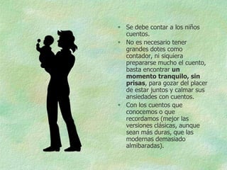  Se debe contar a los niños
  cuentos.
 No es necesario tener
  grandes dotes como
  contador, ni siquiera
  prepararse mucho el cuento,
  basta encontrar un
  momento tranquilo, sin
  prisas, para gozar del placer
  de estar juntos y calmar sus
  ansiedades con cuentos.
 Con los cuentos que
  conocemos o que
  recordamos (mejor las
  versiones clásicas, aunque
  sean más duras, que las
  modernas demasiado
  almibaradas).
 