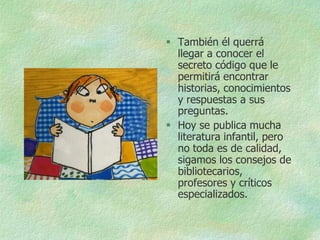  También él querrá
  llegar a conocer el
  secreto código que le
  permitirá encontrar
  historias, conocimientos
  y respuestas a sus
  preguntas.
 Hoy se publica mucha
  literatura infantil, pero
  no toda es de calidad,
  sigamos los consejos de
  bibliotecarios,
  profesores y críticos
  especializados.
 