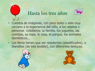 Hasta los tres años
 Cuentos de imágenes, con poco texto y este muy
  cercano a la experiencia del niño, a los objetos y
  personas cotidianos: la familia, los juguetes, las
  comidas, su ropa, la casa, el parque, los animales
  domésticos...
 Los libros tienen que ser resistentes (plastificados), o
  blanditos (de tela lavable), con diferentes texturas.
 