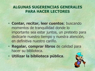 ALGUNAS SUGERENCIAS GENERALES
       PARA HACER LECTORES


 Contar, recitar, leer cuentos; buscando
  momentos de tranquilidad donde lo
  importante sea estar juntos, un pretexto para
  dedicarle nuestro tiempo y nuestra atención,
  en definitiva nuestro cariño.
 Regalar, comprar libros de calidad para
  hacer su biblioteca.
 Utilizar la biblioteca pública.
 