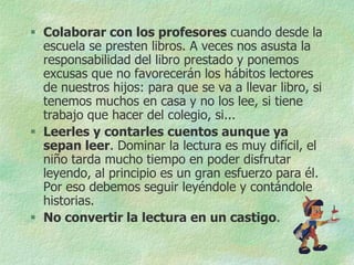  Colaborar con los profesores cuando desde la
  escuela se presten libros. A veces nos asusta la
  responsabilidad del libro prestado y ponemos
  excusas que no favorecerán los hábitos lectores
  de nuestros hijos: para que se va a llevar libro, si
  tenemos muchos en casa y no los lee, si tiene
  trabajo que hacer del colegio, si...
 Leerles y contarles cuentos aunque ya
  sepan leer. Dominar la lectura es muy difícil, el
  niño tarda mucho tiempo en poder disfrutar
  leyendo, al principio es un gran esfuerzo para él.
  Por eso debemos seguir leyéndole y contándole
  historias.
 No convertir la lectura en un castigo.
 