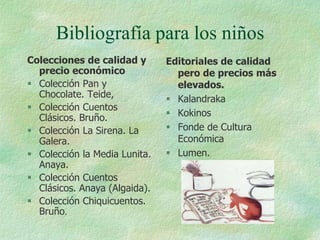 Bibliografía para los niños
Colecciones de calidad y       Editoriales de calidad
  precio económico               pero de precios más
 Colección Pan y                elevados.
  Chocolate. Teide,             Kalandraka
 Colección Cuentos
  Clásicos. Bruño.              Kokinos
 Colección La Sirena. La       Fonde de Cultura
  Galera.                        Económica
 Colección la Media Lunita.    Lumen.
  Anaya.
 Colección Cuentos
  Clásicos. Anaya (Algaida).
 Colección Chiquicuentos.
  Bruño.
 