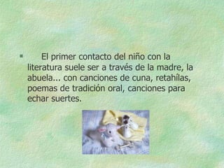         El primer contacto del niño con la
    literatura suele ser a través de la madre, la
    abuela... con canciones de cuna, retahílas,
    poemas de tradición oral, canciones para
    echar suertes.
 