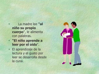       La madre lee "al
  niño su propio
  cuerpo", le alimenta
  con palabras.
 "El niño aprende a
  leer por el oído".
 El aprendizaje de la
  lectura y el gusto por
  leer se desarrolla desde
  la cuna.
 