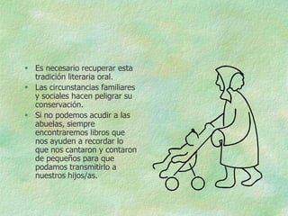  Es necesario recuperar esta
  tradición literaria oral.
 Las circunstancias familiares
  y sociales hacen peligrar su
  conservación.
 Si no podemos acudir a las
  abuelas, siempre
  encontraremos libros que
  nos ayuden a recordar lo
  que nos cantaron y contaron
  de pequeños para que
  podamos transmitirlo a
  nuestros hijos/as.
 