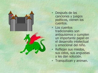  Después de las
  canciones y juegos
  poéticos, vienen los
  cuentos.
 Los cuentos
  tradicionales son
  antiquísimos y cumplen
  un importante papel en
  el desarrollo intelectual
  y emocional del niño.
 Reflejan sus miedos,
  sus celos, sus angustias
  y les dan solución.
 Tranquilizan y animan.
 