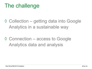alt.ac.ukhttp://bit.ly/GEUG14-Analytics
The challenge
◊ Collection – getting data into Google
Analytics in a sustainable w...