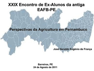 XXIX Encontro de Ex-Alunos da antiga
             EAFB-PE



Perspectivas da Agricultura em Pernambuco




                            José Geraldo Eugênio de França




                Barreiros, PE
            24 de Agosto de 2011
 
