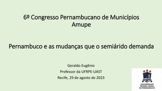 6º Congresso Pernambucano de Municípios
Amupe
Pernambuco e as mudanças que o semiárido demanda
Geraldo Eugênio
Professor da UFRPE-UAST
Recife, 29 de agosto de 2023
 