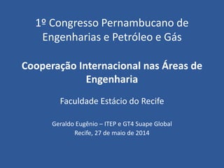 1º Congresso Pernambucano de
Engenharias e Petróleo e Gás
Cooperação Internacional nas Áreas de
Engenharia
Faculdade Estácio do Recife
Geraldo Eugênio – ITEP e GT4 Suape Global
Recife, 27 de maio de 2014
 