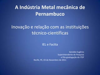 A Indústria Metal mecânica de
          Pernambuco

Inovação e relação com as instituições
         técnico-científicas

                  IEL e Factta

                                                Geraldo Eugênio
                                   Superintendente de Pesquisa
                                       e Pós-gradugação do ITEP
          Recife, PE, 03 de Novembro de 2011
 