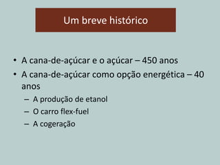 Um breve histórico
• A cana-de-açúcar e o açúcar – 450 anos
• A cana-de-açúcar como opção energética – 40
anos
– A produção de etanol
– O carro flex-fuel
– A cogeração
 