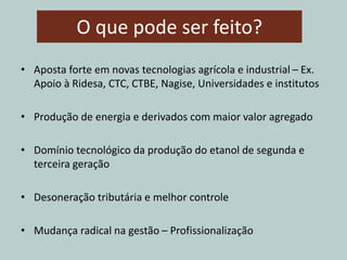 O que pode ser feito?
• Aposta forte em novas tecnologias agrícola e industrial – Ex.
Apoio à Ridesa, CTC, CTBE, Nagise, Universidades e institutos
• Produção de energia e derivados com maior valor agregado
• Domínio tecnológico da produção do etanol de segunda e
terceira geração
• Desoneração tributária e melhor controle
• Mudança radical na gestão – Profissionalização
 